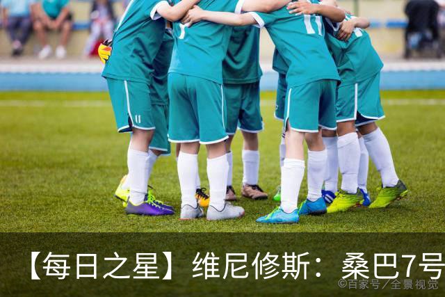 【每日之星】维尼修斯：桑巴7号不止华丽更有坚韧 逆风起舞的勇敢者